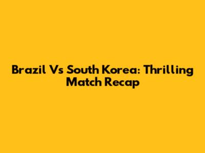 Brazil Vs South Korea: Thrilling Match Recap