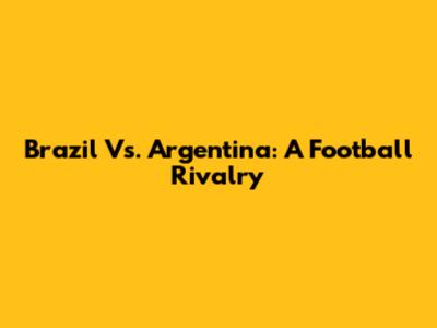 Brazil Vs. Argentina: A Football Rivalry