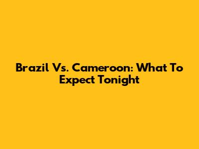 Brazil Vs. Cameroon: What To Expect Tonight