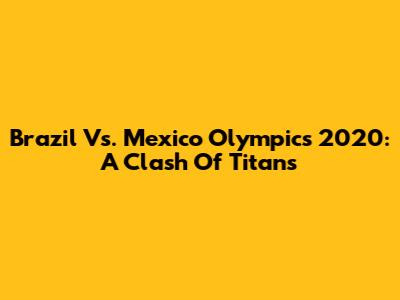 Brazil Vs. Mexico Olympics 2020: A Clash Of Titans