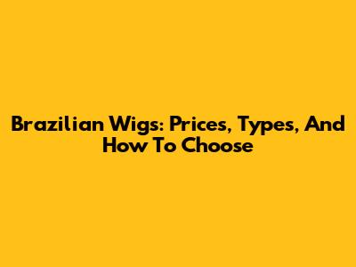 Brazilian Wigs: Prices, Types, And How To Choose