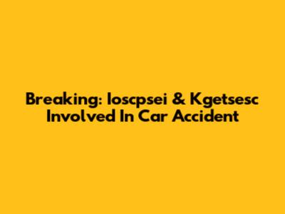 Breaking: Ioscpsei & Kgetsesc Involved In Car Accident