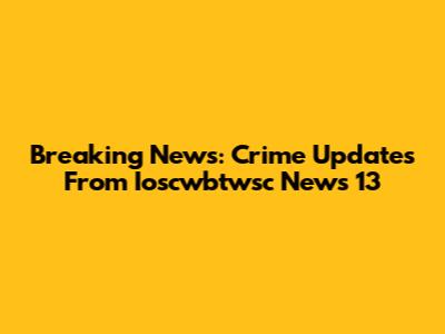 Breaking News: Crime Updates From Ioscwbtwsc News 13