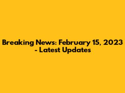 Breaking News: February 15, 2023 - Latest Updates