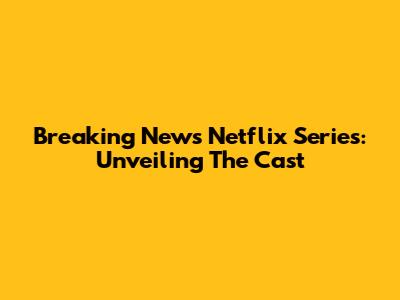 Breaking News Netflix Series: Unveiling The Cast