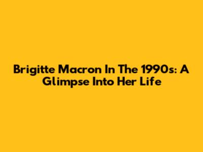 Brigitte Macron In The 1990s: A Glimpse Into Her Life
