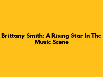 Brittany Smith: A Rising Star In The Music Scene