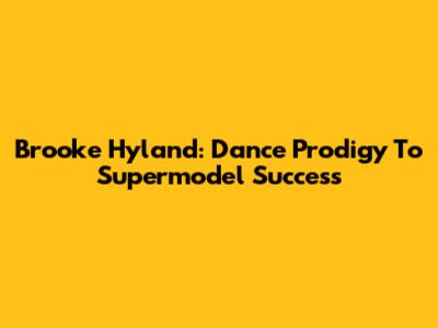Brooke Hyland: Dance Prodigy To Supermodel Success