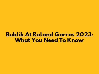 Bublik At Roland Garros 2023: What You Need To Know