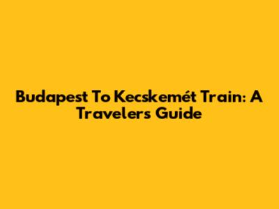 Budapest To Kecskemét Train: A Traveler's Guide