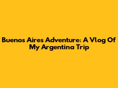 Buenos Aires Adventure: A Vlog Of My Argentina Trip