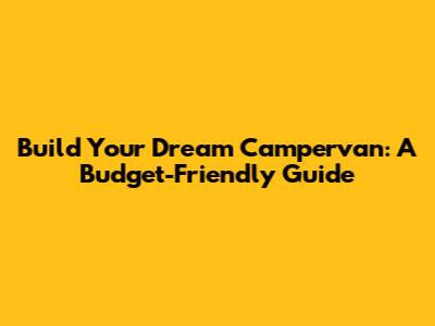 Build Your Dream Campervan: A Budget-Friendly Guide