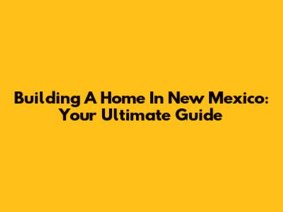 Building A Home In New Mexico: Your Ultimate Guide