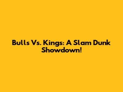 Bulls Vs. Kings: A Slam Dunk Showdown!