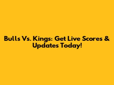 Bulls Vs. Kings: Get Live Scores & Updates Today!