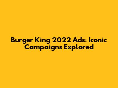 Burger King 2022 Ads: Iconic Campaigns Explored