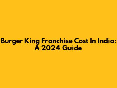 Burger King Franchise Cost In India: A 2024 Guide