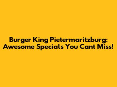Burger King Pietermaritzburg: Awesome Specials You Can't Miss!