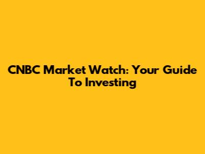 CNBC Market Watch: Your Guide To Investing