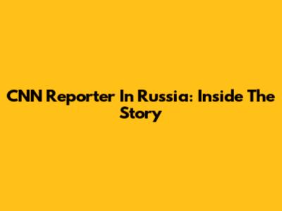CNN Reporter In Russia: Inside The Story