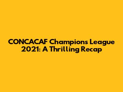 CONCACAF Champions League 2021: A Thrilling Recap