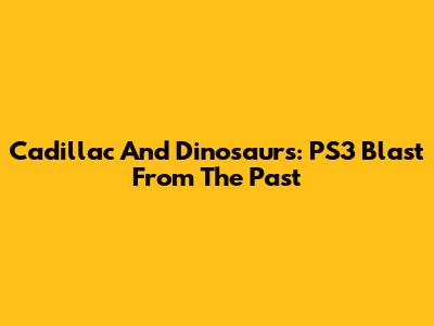 Cadillac And Dinosaurs: PS3 Blast From The Past