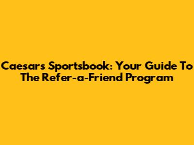 Caesars Sportsbook: Your Guide To The Refer-a-Friend Program