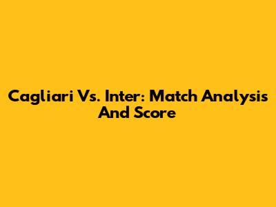 Cagliari Vs. Inter: Match Analysis And Score