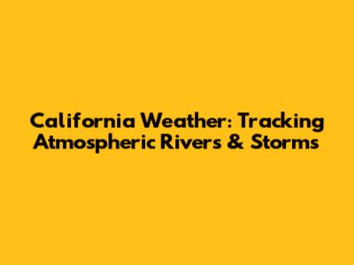 California Weather: Tracking Atmospheric Rivers & Storms