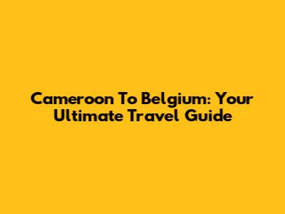 Cameroon To Belgium: Your Ultimate Travel Guide