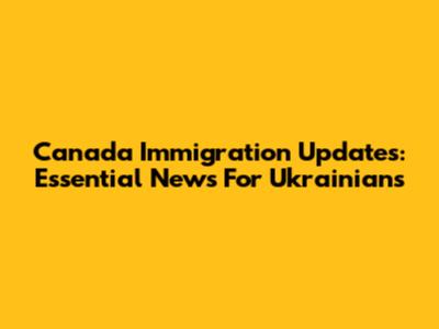 Canada Immigration Updates: Essential News For Ukrainians