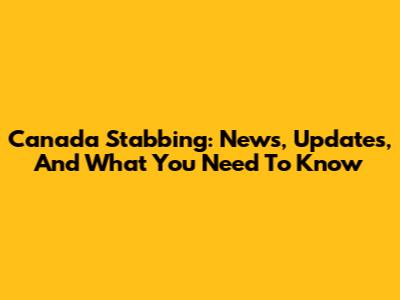 Canada Stabbing: News, Updates, And What You Need To Know