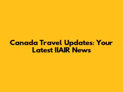 Canada Travel Updates: Your Latest IIAIR News