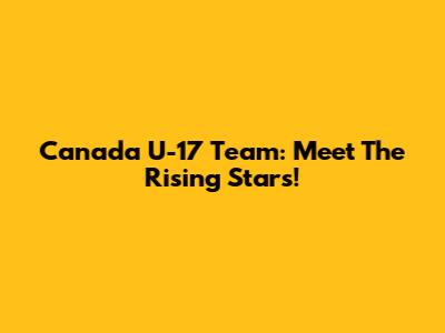 Canada U-17 Team: Meet The Rising Stars!