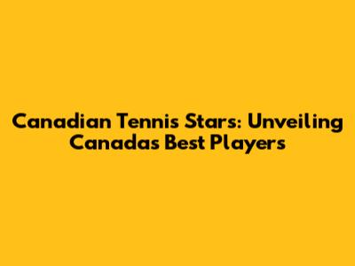 Canadian Tennis Stars: Unveiling Canada's Best Players