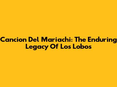 Cancion Del Mariachi: The Enduring Legacy Of Los Lobos