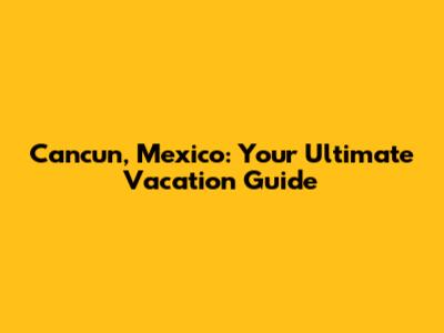 Cancun, Mexico: Your Ultimate Vacation Guide