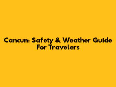 Cancun: Safety & Weather Guide For Travelers