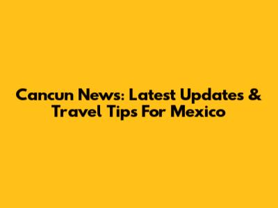 Cancun News: Latest Updates & Travel Tips For Mexico