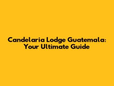 Candelaria Lodge Guatemala: Your Ultimate Guide