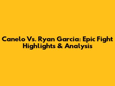 Canelo Vs. Ryan Garcia: Epic Fight Highlights & Analysis