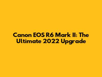 Canon EOS R6 Mark II: The Ultimate 2022 Upgrade