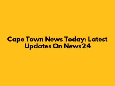 Cape Town News Today: Latest Updates On News24