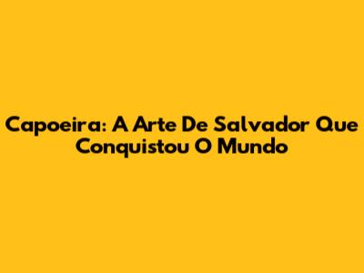 Capoeira: A Arte De Salvador Que Conquistou O Mundo