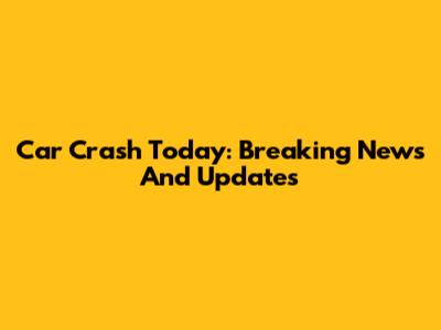 Car Crash Today: Breaking News And Updates