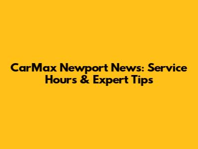 CarMax Newport News: Service Hours & Expert Tips