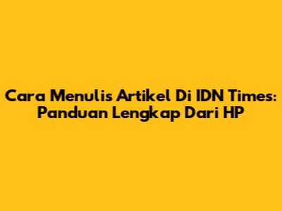 Cara Menulis Artikel Di IDN Times: Panduan Lengkap Dari HP