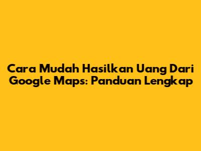 Cara Mudah Hasilkan Uang Dari Google Maps: Panduan Lengkap