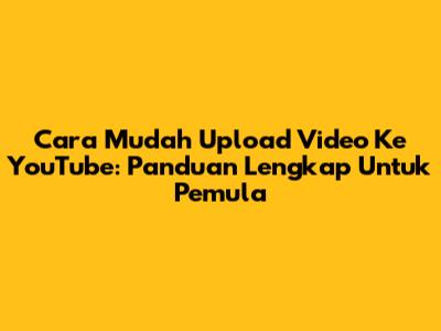 Cara Mudah Upload Video Ke YouTube: Panduan Lengkap Untuk Pemula
