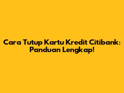 Cara Tutup Kartu Kredit Citibank: Panduan Lengkap!